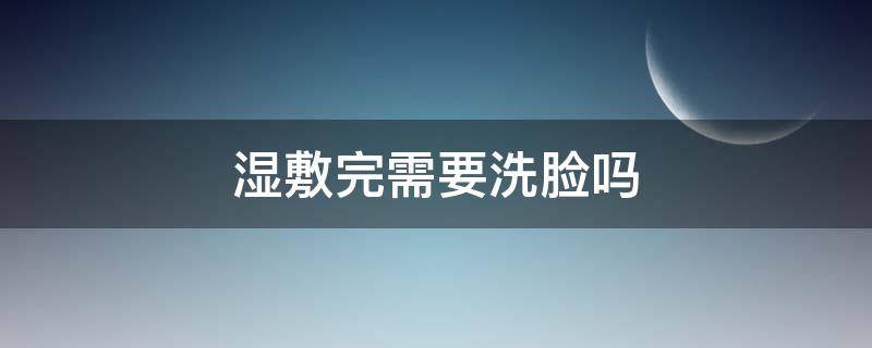 湿敷完需要洗脸吗（敷完面膜后需要洗脸吗）