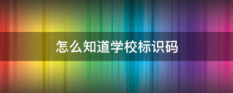 怎么知道学校标识码 怎么知道学校标识码是多少