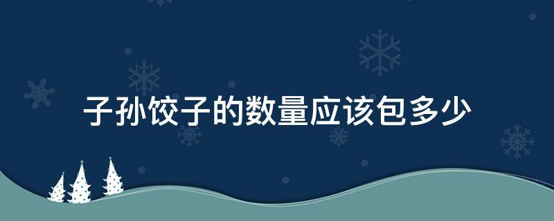 子孙饺子的数量应该包多少（子孙饺子的数量应该包多少东北）