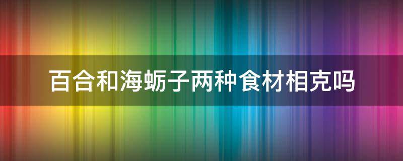 百合和海蛎子两种食材相克吗 百合和海蛎子两种食材相克吗图片