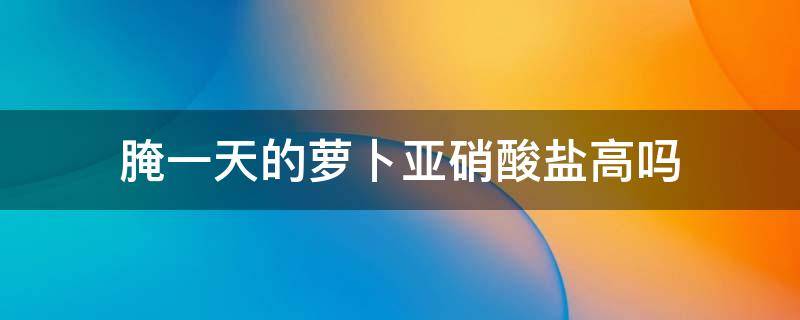 腌一天的萝卜亚硝酸盐高吗 腌萝卜第二天吃亚硝酸高吗