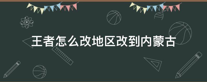 王者怎么改地区改到内蒙古（王者怎么把地区改成其他地方的）