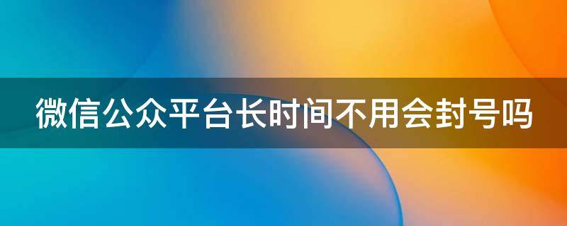 微信公众平台长时间不用会封号吗（微信公众平台长时间不用会封号吗安全吗）