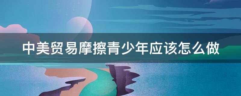 中美贸易摩擦青少年应该怎么做 中美贸易摩擦我们应该如何面对