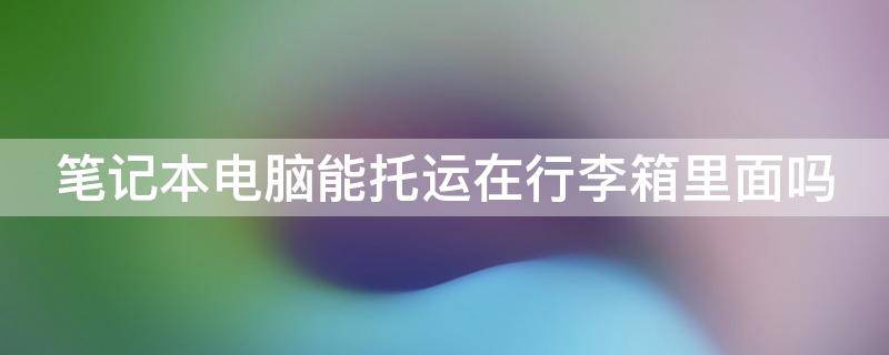 笔记本电脑能托运在行李箱里面吗 笔记本电脑托运需要拆电池吗