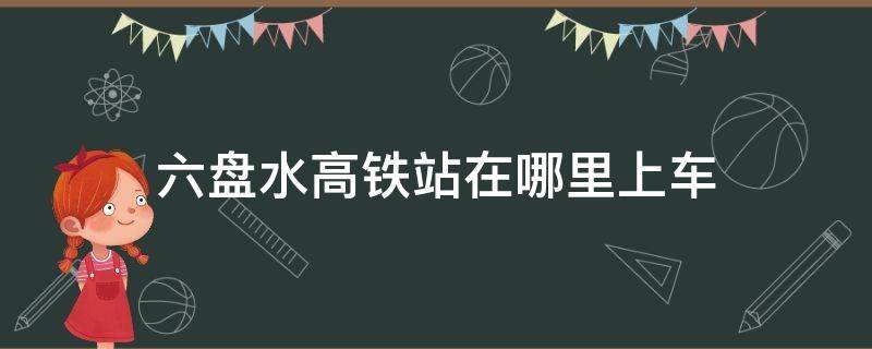 六盘水高铁站在哪里上车 六盘水高铁在什么地方上车