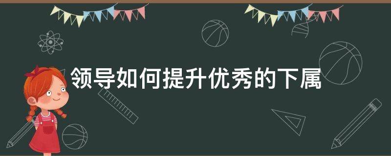 领导如何提升优秀的下属 领导如何提升自己