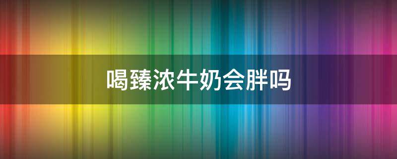 喝臻浓牛奶会胖吗（喝臻浓牛奶会胖吗还是会瘦）