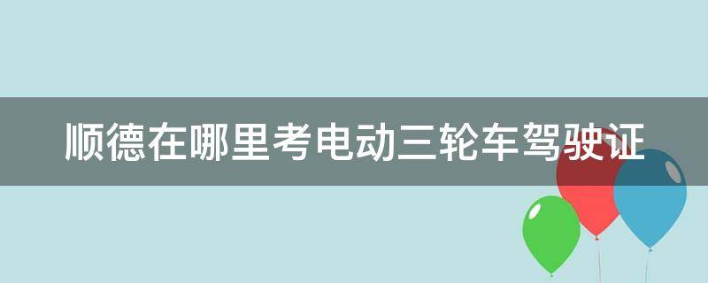 顺德在哪里考电动三轮车驾驶证（佛山市顺德区哪里有电动三轮车买）