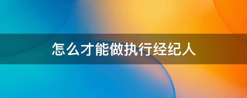 怎么才能做执行经纪人 如何成为执行经纪人