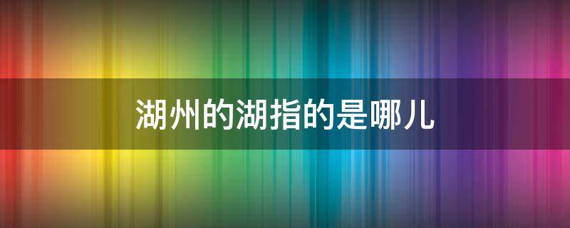 湖州的湖指的是哪儿（湖州市的湖是指哪一座湖）