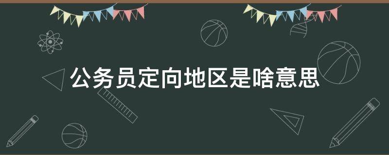 公务员定向地区是啥意思 公务员定向地区怎么填写