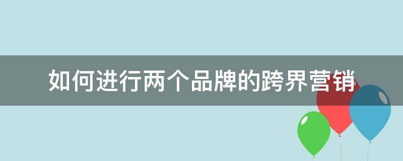 如何进行两个品牌的跨界营销 如何进行两个品牌的跨界营销活动