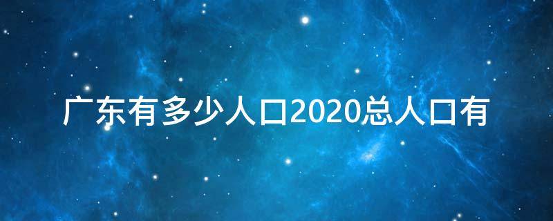 广东有多少人口2020总人口有 广东总共多少人口