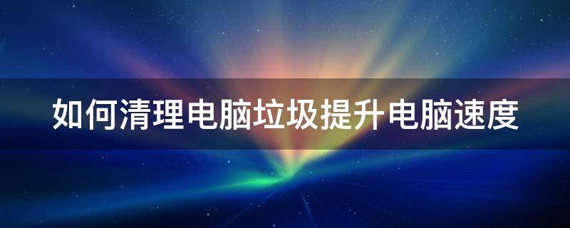 如何清理电脑垃圾提升电脑速度（如何清理电脑垃圾提升电脑速度的方法）