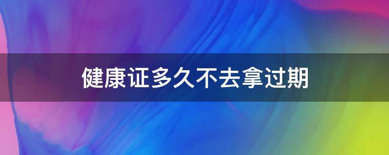 健康证多久不去拿过期（健康证多久不取算过期?）