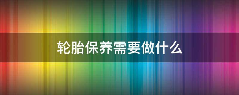 轮胎保养需要做什么 轮胎保养用什么油擦