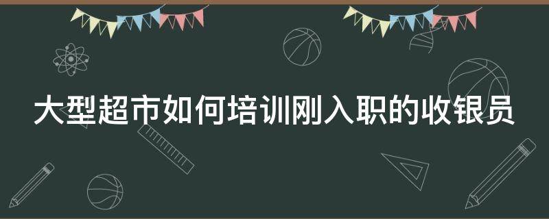 大型超市如何培训刚入职的收银员（怎样培训超市收银员）