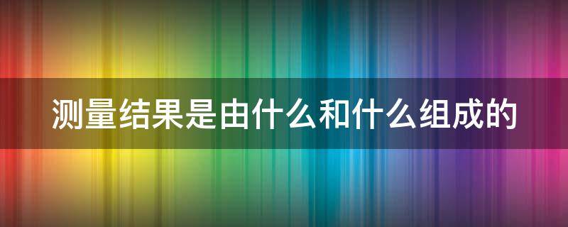 测量结果是由什么和什么组成的 测量结果是由什么和什么组成的实验