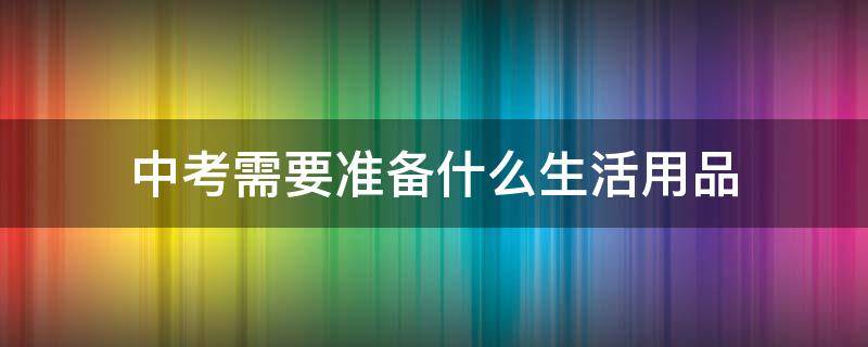 中考需要准备什么生活用品 中考需要带什么生活用品