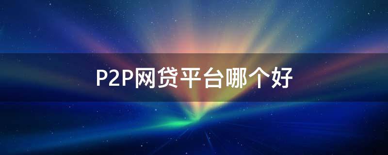 P2P网贷平台哪个好（p2p网贷平台哪个好下款）