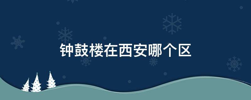 钟鼓楼在西安哪个区（钟楼鼓楼在西安哪个区）