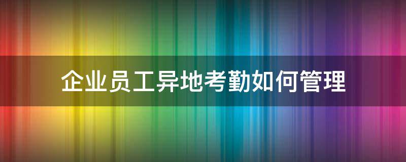 企业员工异地考勤如何管理（异地员工考勤管理办法）