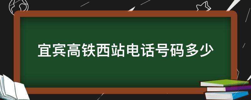 宜宾高铁西站电话号码多少 宜宾高铁西站电话号码多少啊