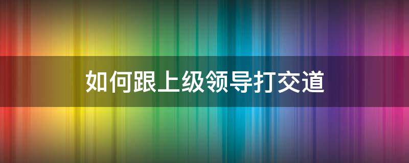 如何跟上级领导打交道（如何跟上级领导相处）