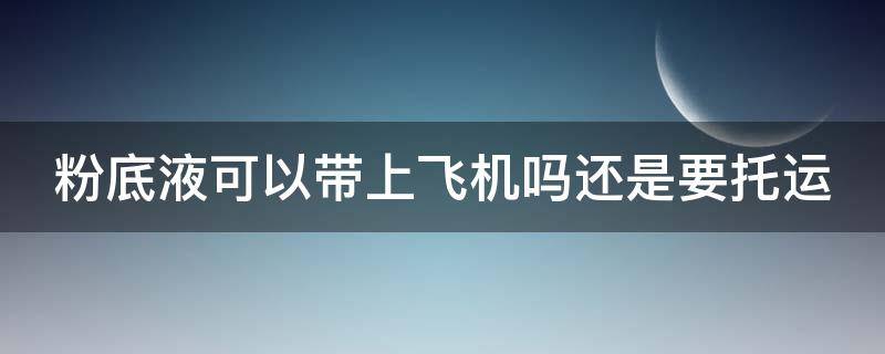 粉底液可以带上飞机吗还是要托运（粉底液能带上飞机托运吗）