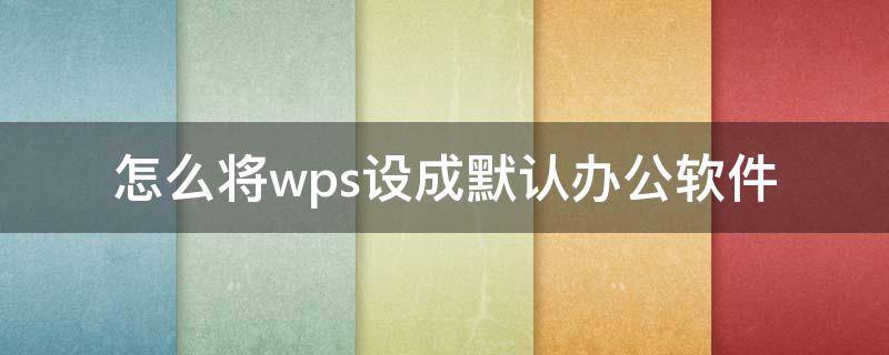 怎么将wps设成默认办公软件 怎么将wps设成默认办公软件打开