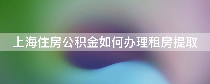 上海住房公积金如何办理租房提取（2020上海住房公积金租房提取流程详解）