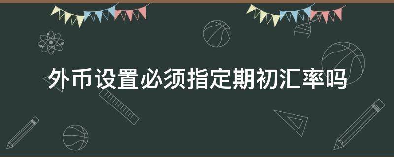 外币设置必须指定期初汇率吗（外币设置必须指定期初汇率吗）