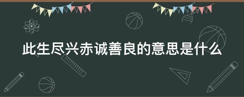 此生尽兴赤诚善良的意思是什么 此生尽兴,赤诚温良