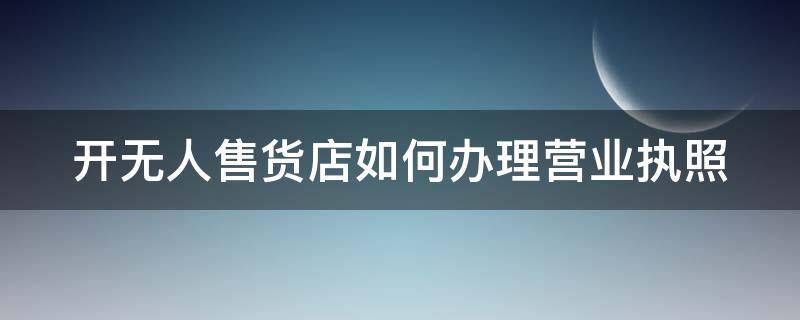 开无人售货店如何办理营业执照 开无人售货店如何办理营业执照呢