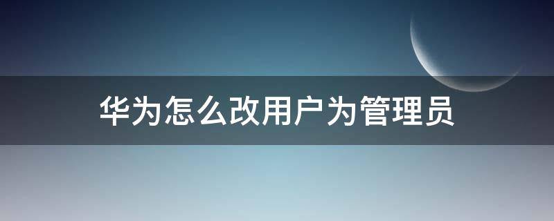 华为怎么改用户为管理员 华为手机怎么更改用户的管理员