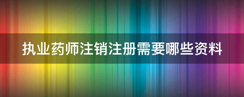 执业药师注销注册需要哪些资料 执业药师注销注册需要哪些资料和手续