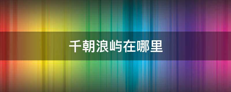 千朝浪屿在哪里（千朝浪屿简介）