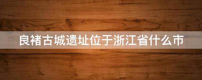 良褚古城遗址位于浙江省什么市（良褚古城遗址位于浙江省什么地处中国东南沿海）