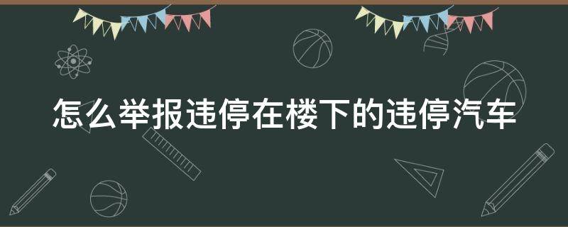 怎么举报违停在楼下的违停汽车 楼下乱停车哪个部门投诉电话