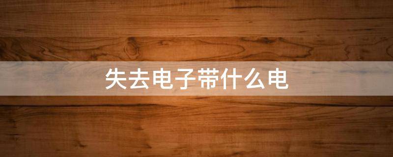 失去电子带什么电 失去电子带什么电荷?