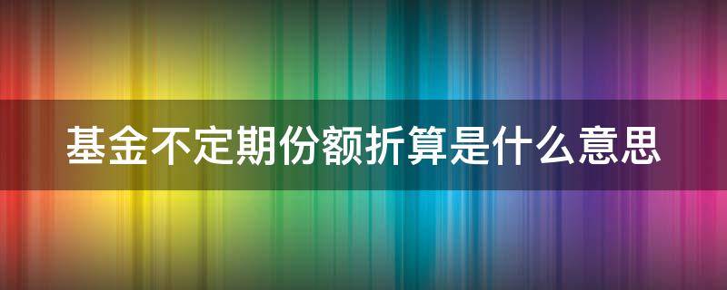 基金不定期份额折算是什么意思（基金不定期份额折算是什么意思呀）