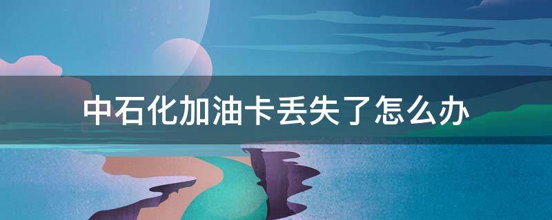 中石化加油卡丢失了怎么办 中石化油卡掉了怎么快速补办