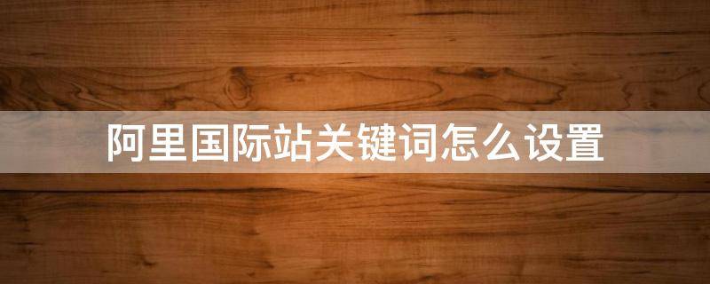 阿里国际站关键词怎么设置（阿里国际站关键词选取有哪些工具及选取方法）