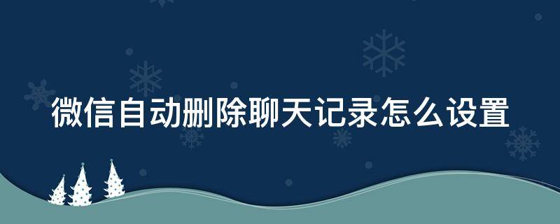 微信自动删除聊天记录怎么设置 微信自动删除聊天记录怎么设置时间