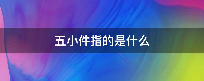 五小件指的是什么（汽车五小件指的是什么）