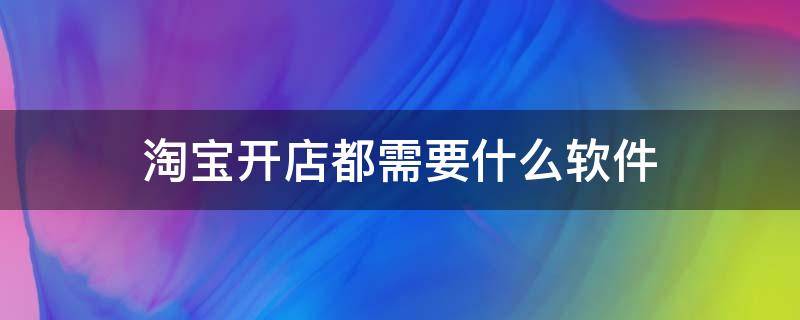 淘宝开店都需要什么软件 淘宝开店都需要什么软件和软件