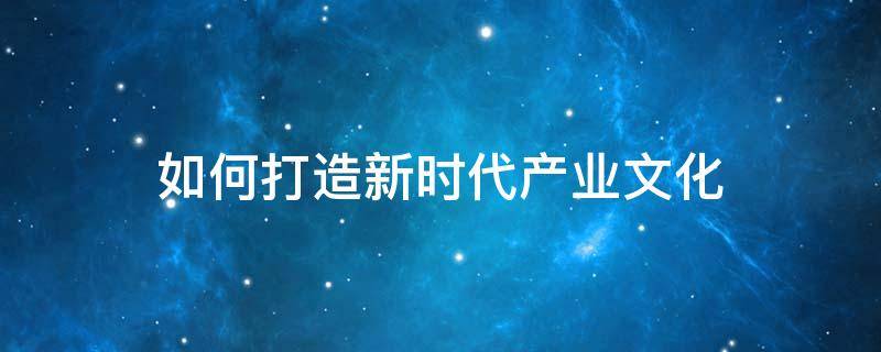 如何打造新时代产业文化 如何打造新时代产业文化体系