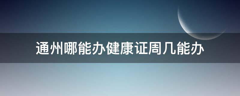 通州哪能办健康证周几能办（通州哪能办健康证周几能办啊）