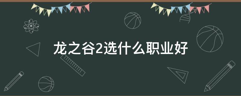 龙之谷2选什么职业好（龙之谷2选什么职业比较好）